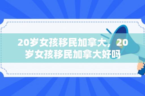 20岁女孩移民加拿大，20岁女孩移民加拿大好吗