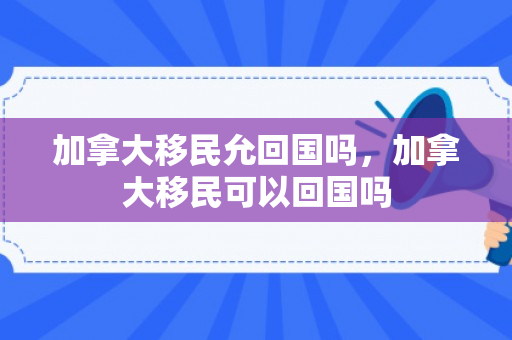 加拿大移民允回国吗，加拿大移民可以回国吗