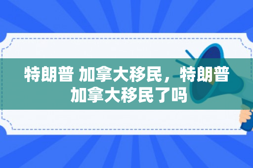 特朗普 加拿大移民，特朗普 加拿大移民了吗
