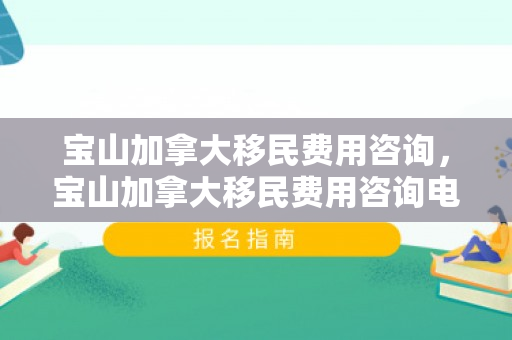 宝山加拿大移民费用咨询，宝山加拿大移民费用咨询电话