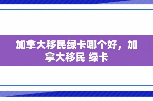 加拿大移民绿卡哪个好，加拿大移民 绿卡
