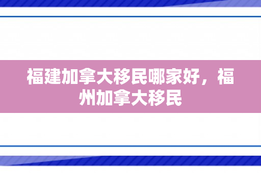 福建加拿大移民哪家好，福州加拿大移民
