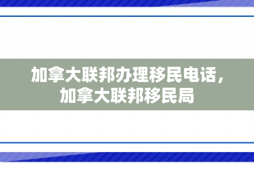 加拿大联邦办理移民电话，加拿大联邦移民局