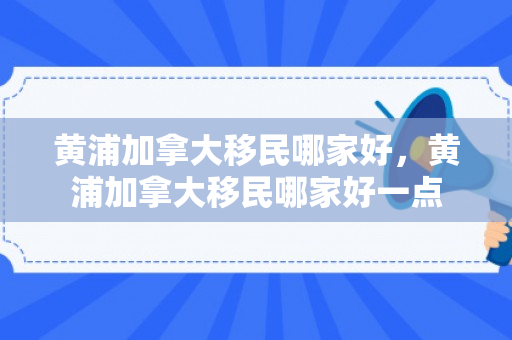 黄浦加拿大移民哪家好，黄浦加拿大移民哪家好一点