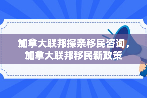 加拿大联邦探亲移民咨询，加拿大联邦移民新政策