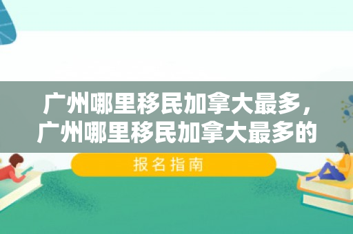 广州哪里移民加拿大最多，广州哪里移民加拿大最多的
