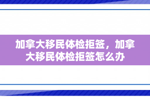 加拿大移民体检拒签，加拿大移民体检拒签怎么办