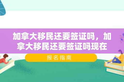 加拿大移民还要签证吗，加拿大移民还要签证吗现在