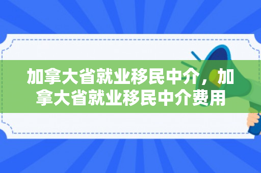加拿大省就业移民中介，加拿大省就业移民中介费用