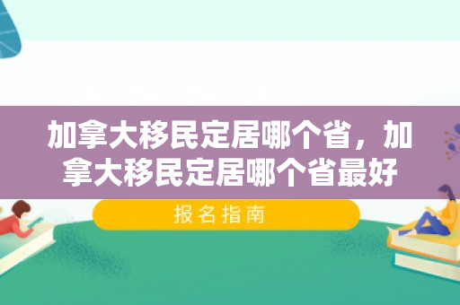 加拿大移民定居哪个省，加拿大移民定居哪个省最好