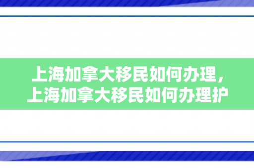 上海加拿大移民如何办理，上海加拿大移民如何办理护照