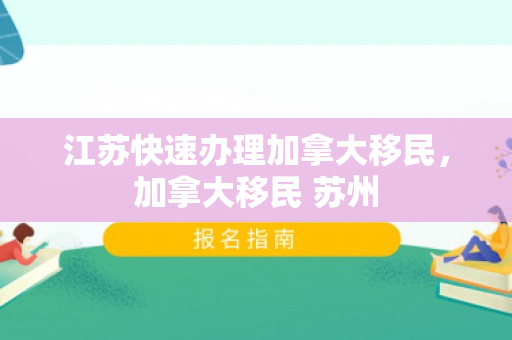 江苏快速办理加拿大移民，加拿大移民 苏州