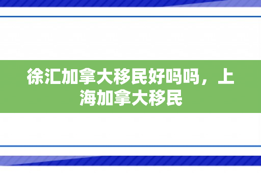 徐汇加拿大移民好吗吗，上海加拿大移民