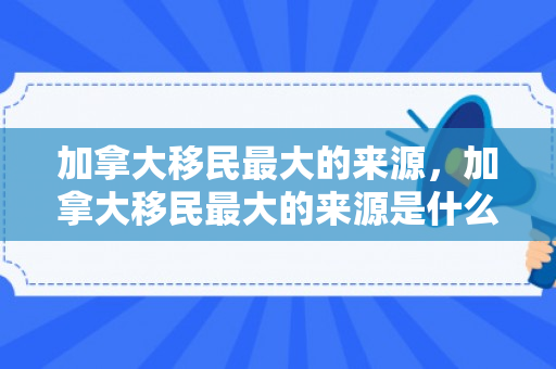 加拿大移民最大的来源，加拿大移民最大的来源是什么