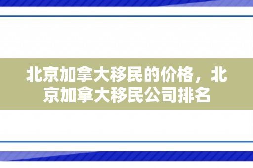 北京加拿大移民的价格，北京加拿大移民公司排名