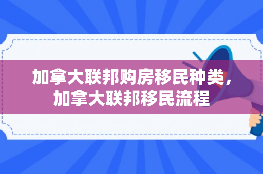 加拿大联邦购房移民种类，加拿大联邦移民流程