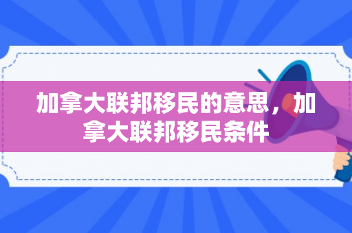加拿大联邦移民的意思，加拿大联邦移民条件