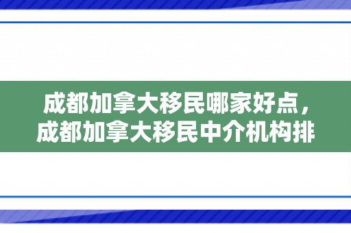 成都加拿大移民哪家好点，成都加拿大移民中介机构排名