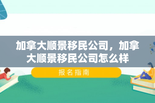 加拿大顺景移民公司，加拿大顺景移民公司怎么样