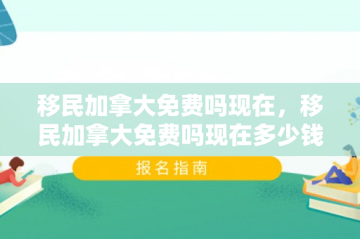 移民加拿大免费吗现在，移民加拿大免费吗现在多少钱