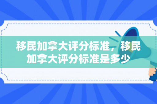 移民加拿大评分标准，移民加拿大评分标准是多少