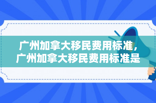 广州加拿大移民费用标准，广州加拿大移民费用标准是多少
