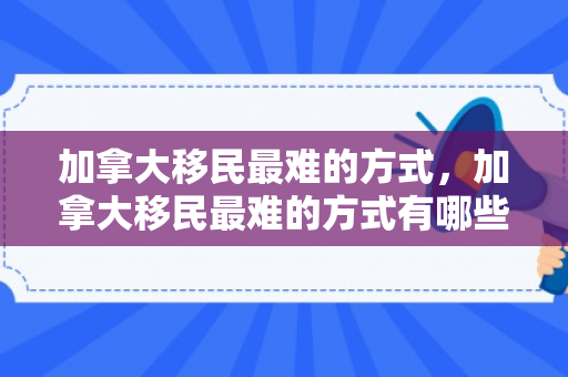 加拿大移民最难的方式，加拿大移民最难的方式有哪些