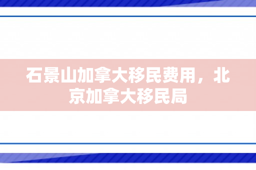 石景山加拿大移民费用，北京加拿大移民局