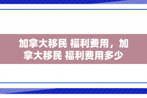 加拿大移民 福利费用，加拿大移民 福利费用多少