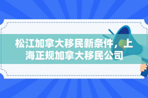 松江加拿大移民新条件，上海正规加拿大移民公司