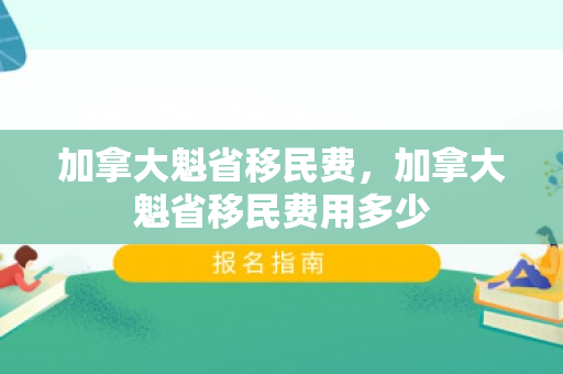 加拿大魁省移民费，加拿大魁省移民费用多少
