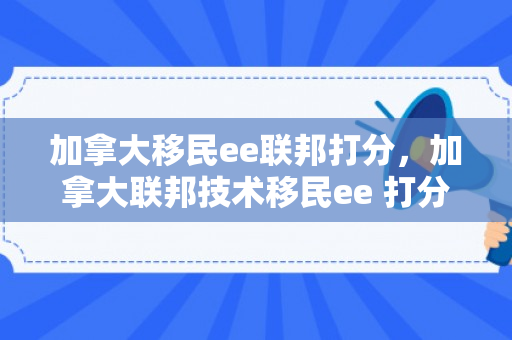 加拿大移民ee联邦打分，加拿大联邦技术移民ee 打分