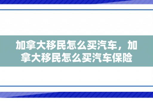 加拿大移民怎么买汽车，加拿大移民怎么买汽车保险