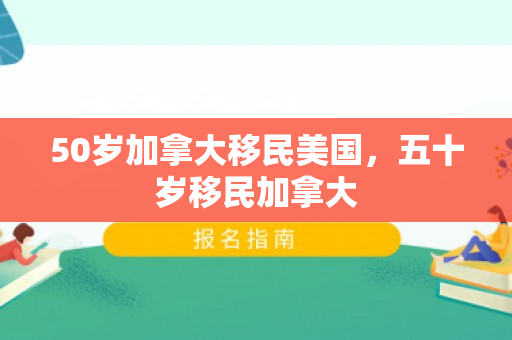 50岁加拿大移民美国，五十岁移民加拿大