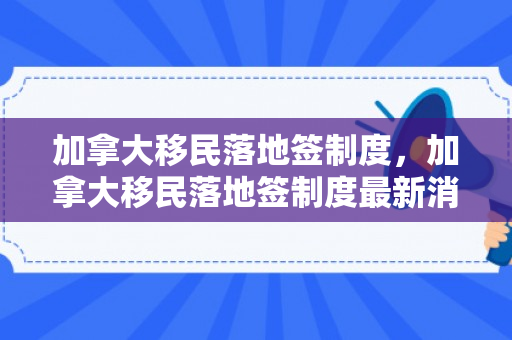 加拿大移民落地签制度，加拿大移民落地签制度最新消息