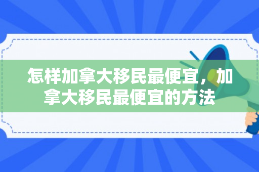 怎样加拿大移民最便宜，加拿大移民最便宜的方法