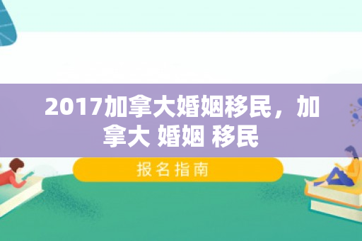 2017加拿大婚姻移民，加拿大 婚姻 移民