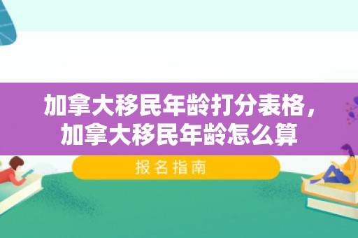 加拿大移民年龄打分表格，加拿大移民年龄怎么算