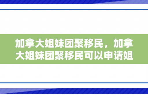 加拿大姐妹团聚移民，加拿大姐妹团聚移民可以申请姐妹吗