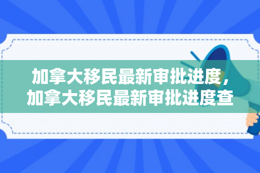 加拿大移民最新审批进度，加拿大移民最新审批进度查询
