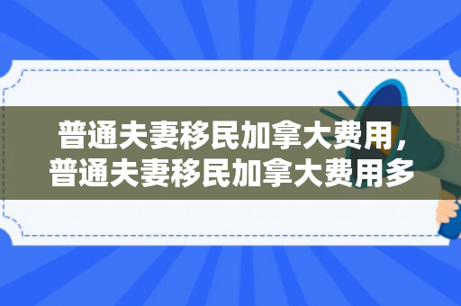 普通夫妻移民加拿大费用，普通夫妻移民加拿大费用多少