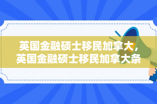英国金融硕士移民加拿大，英国金融硕士移民加拿大条件