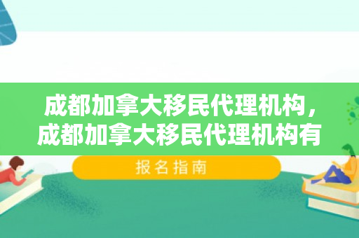 成都加拿大移民代理机构，成都加拿大移民代理机构有哪些
