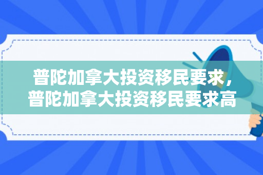 普陀加拿大投资移民要求，普陀加拿大投资移民要求高吗