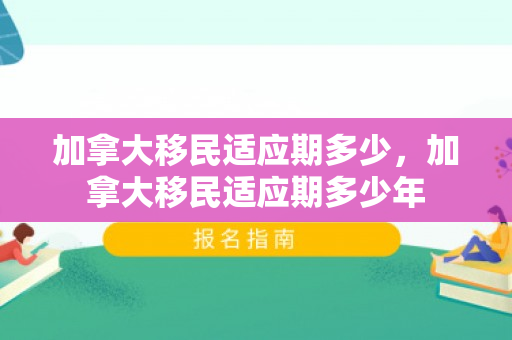 加拿大移民适应期多少，加拿大移民适应期多少年