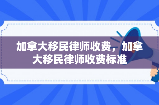 加拿大移民律师收费，加拿大移民律师收费标准
