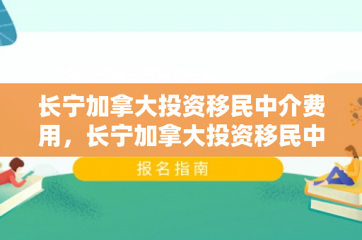 长宁加拿大投资移民中介费用，长宁加拿大投资移民中介费用详解