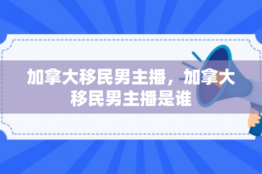 加拿大移民男主播，加拿大移民男主播是谁