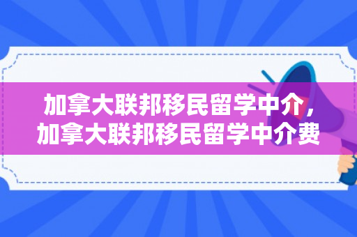 加拿大联邦移民留学中介，加拿大联邦移民留学中介费多少