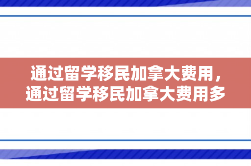 通过留学移民加拿大费用，通过留学移民加拿大费用多少